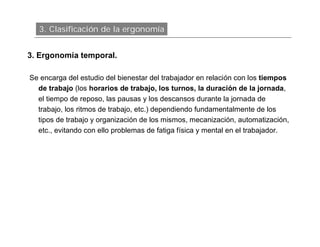 3. Clasificación de la ergonomía


3. Ergonomía temporal.

Se encarga del estudio del bienestar del trabajador en relación con los tiempos
  de trabajo (los horarios de trabajo, los turnos, la duración de la jornada,
  el tiempo de reposo, las pausas y los descansos durante la jornada de
  trabajo, los ritmos de trabajo, etc.) dependiendo fundamentalmente de los
  tipos de trabajo y organización de los mismos, mecanización, automatización,
  etc., evitando con ello problemas de fatiga física y mental en el trabajador.
 