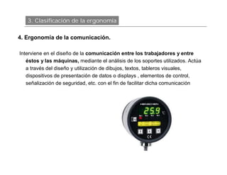 3. Clasificación de la ergonomía

4. Ergonomía de la comunicación.

Interviene en el diseño de la comunicación entre los trabajadores y entre
   éstos y las máquinas, mediante el análisis de los soportes utilizados. Actúa
   a través del diseño y utilización de dibujos, textos, tableros visuales,
   dispositivos de presentación de datos o displays , elementos de control,
   señalización de seguridad, etc. con el fin de facilitar dicha comunicación
 