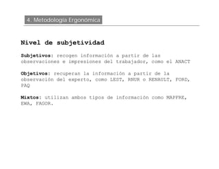 4. Metodología Ergonómica



Nivel de subjetividad
Subjetivos: recogen información a partir de las
observaciones e impresiones del trabajador, como el ANACT

Objetivos: recuperan la información a partir de la
observación del experto, como LEST, RNUR o RENAULT, FORD,
PAQ

Mixtos: utilizan ambos tipos de información como MAPFRE,
EWA, FAGOR.
 