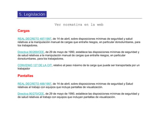 5. Legislación

                             Ver normativa en la web
Cargas

REAL DECRETO 487/1997, de 14 de abril, sobre disposiciones mínimas de seguridad y salud
relativas a la manipulación manual de cargas que entrañe riesgos, en particular dorsolumbares, para
los trabajadores.

Directiva 90/269/CEE, de 29 de mayo de 1990, establece las disposiciones mínimas de seguridad y
de salud relativas a la manipulación manual de cargas que entrañe riesgos, en particular
dorsolumbares, para los trabajadores.

CONVENIO 127 DE LA OIT, relativo al peso máximo de la carga que puede ser transportada por un
trabajador

Pantallas

REAL DECRETO 488/1997, de 14 de abril, sobre disposiciones mínimas de seguridad y Salud
relativas al trabajo con equipos que incluye pantallas de visualización.

Directiva 90/270/CEE, de 29 de mayo de 1990, establece las disposiciones mínimas de seguridad y
de salud relativas al trabajo con equipos que incluyan pantallas de visualización.
 