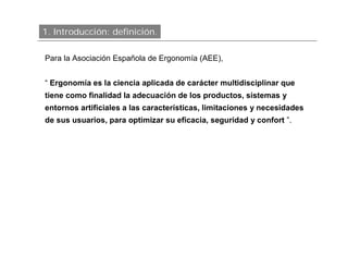 1. Introducción: definición.

Para la Asociación Española de Ergonomía (AEE),


“ Ergonomía es la ciencia aplicada de carácter multidisciplinar que
tiene como finalidad la adecuación de los productos, sistemas y
entornos artificiales a las características, limitaciones y necesidades
de sus usuarios, para optimizar su eficacia, seguridad y confort ”.
 