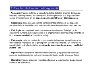 2. Ciencias relacionadas con la ergonomía

- Anatomía: trata de la forma y estructura de los distintos órganos del cuerpo
humano y del organismo en su conjunto. En su aplicación a la ergonomía se
centra principalmente en los aspectos antropométricos y biomecánicos.

- Sociología: tiene que ver con los conocimientos referidos a los aspectos
sociales de la actividad laboral, funcionamiento de los colectivos laborales, etc.

- Fisiología: se ocupa del funcionamiento de los sistemas fisiológicos del
organismo humano. En su aplicación a la ergonomía se centra principalmente en
el consumo metabólico durante el trabajo.

- Psicología: trata las pautas del comportamiento humano, las actitudes y los
mecanismos implicados en la percepción y en la carga mental. En concreto la
psicología industrial estudia las técnicas de selección de personal , perfil del
puesto , etc.

- Ingeniería: se ocupa del diseño de las máquinas y equipos de trabajo así
como de las instalaciones y el acondicionamiento del medio ambiente físico.

- Medicina: trata de aspectos referidos a la salud y seguridad de las personas
incluidas en el sistema.
 