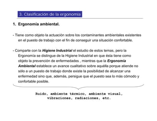 3. Clasificación de la ergonomía

1. Ergonomía ambiental.

- Tiene como objeto la actuación sobre los contaminantes ambientales existentes
    en el puesto de trabajo con el fin de conseguir una situación confortable.

- Comparte con la Higiene Industrial el estudio de estos temas, pero la
   Ergonomía se distingue de la Higiene Industrial en que ésta tiene como
   objeto la prevención de enfermedades , mientras que la Ergonomía
   Ambiental establece un avance cualitativo sobre aquélla porque atiende no
   sólo a un puesto de trabajo donde existe la posibilidad de alcanzar una
   enfermedad sino que, además, persigue que el puesto sea lo más cómodo y
   confortable posible.


             Ruido, ambiente térmico, ambiente visual,
                  vibraciones, radiaciones, etc.
 