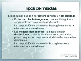 Tiposdem
ezclas
Las mezclas pueden ser heterogéneas u homogéneas.
 En las mezclas heterogéneas, pueden distinguirse a
simple vista los componentes individuales.
La composición de las mezclas heterogéneas no es la
misma en toda su extensión.
 Las mezclas homogéneas, llamadas también
disoluciones, a simple vista lucen como sustancias
puras, porque sus componentes individuales no pueden
distinguirse.
La composición de las mezclas homogéneas es la
misma en toda su extensión.
 