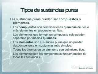 Tiposdesustanciaspuras
Las sustancias puras pueden ser compuestos o
elementos.
 Los compuestos son combinaciones químicas de dos o
más elementos en proporciones fijas.
Los elementos que forman un compuesto solo pueden
separarse por medios químicos.
 Los elementos son sustancias puras que no pueden
descomponerse en sustancias más simples.
Todos los átomos de un elemento son del mismo tipo.
Los elementos son los componentes fundamentales de
todas las sustancias.
 
