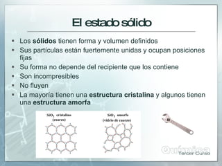 El estadosólido
 Los sólidos tienen forma y volumen definidos
 Sus partículas están fuertemente unidas y ocupan posiciones
fijas
 Su forma no depende del recipiente que los contiene
 Son incompresibles
 No fluyen
 La mayoría tienen una estructura cristalina y algunos tienen
una estructura amorfa
SiO2 cristalino
(cuarzo)
SiO2 amorfo
(vidrio de cuarzo)
 