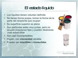 El estadolíquido
 Los líquidos tienen volumen definido
 No tienen forma propia, toman la forma de la
parte del recipiente que ocupan
 Su superficie superior es plana
 Sus partículas están muy juntas, pero no
ocupan posiciones fijas y pueden deslizarse
unas sobre otras
 Son casi incompresibles
 Fluyen, con viscosidad variable
 Pueden ser miscibles o inmiscibles
 
