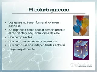 El estadogaseoso
 Los gases no tienen forma ni volumen
definidos
 Se expanden hasta ocupar completamente
el recipiente y adquirir la forma de éste
 Son compresibles
 Sus partículas están muy separadas
 Sus partículas son independientes entre sí
 Fluyen rápidamente
 