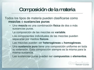 Com
posicióndelam
ateria
Todos los tipos de materia pueden clasificarse como
mezclas o sustancias puras
 Una mezcla es una combinación física de dos o más
sustancias puras.
La composición de las mezclas es variable.
Los componentes individuales de las mezclas pueden
separarse por medios físicos.
Las mezclas pueden ser heterogéneas u homogéneas.
 Una sustancia pura tiene una composición uniforme en toda
su extensión. Esta composición siempre es la misma para la
misma sustancia.
Las sustancias puras pueden ser compuestos o elementos.
 