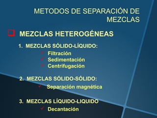 METODOS DE SEPARACIÓN DE
                         MEZCLAS

   MEZCLAS HETEROGÉNEAS
    1. MEZCLAS SÓLIDO-LÍQUIDO:
            Filtración
            Sedimentación
            Centrifugación

    2. MEZCLAS SÓLIDO-SÓLIDO:
           Separación magnética

    3. MEZCLAS LÍQUIDO-LIQUIDO
            Decantación
 