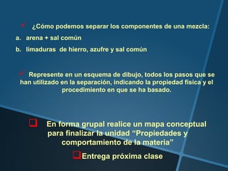    ¿Cómo podemos separar los componentes de una mezcla:
a. arena + sal común
b. limaduras de hierro, azufre y sal común


  Represente en un esquema de dibujo, todos los pasos que se
 han utilizado en la separación, indicando la propiedad física y el
               procedimiento en que se ha basado.




        En forma grupal realice un mapa conceptual
         para finalizar la unidad “Propiedades y
             comportamiento de la materia”
                  Entrega próxima clase
 