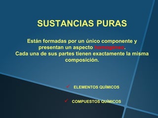SUSTANCIAS PURAS
    Están formadas por un único componente y
        presentan un aspecto homogéneo.
Cada una de sus partes tienen exactamente la misma
                  composición.




                     ELEMENTOS QUÍMICOS


                     COMPUESTOS QUÍMICOS
 