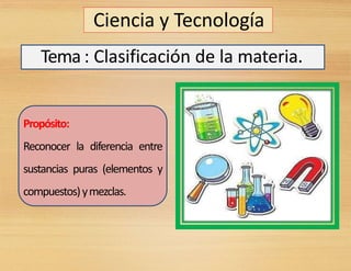 Ciencia y Tecnología
Tema : Clasificación de la materia.
Propósito:
Reconocer la diferencia entre
sustancias puras (elementos y
compuestos)ymezclas.
 