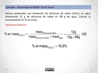 Hemos preparado una disolución de dicloruro de cobre (CuCl2) en agua
disolviendo 12 g de dicloruro de cobre en 98 g de agua. Calcula la
concentración en % en masa.
Aplicamos la fórmula
 
aguaCobredeDicloruro
CobredeDicloruro
CuCl
masamasa
masa
masaen% 2


  10,9%masaen% 2CuCl 
Ejemplo.- Porcentaje en MASA (% en masa)
100
g8912g
12g



 