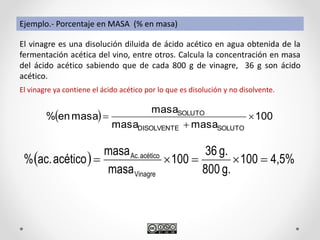 Ejemplo.- Porcentaje en MASA (% en masa)
El vinagre es una disolución diluida de ácido acético en agua obtenida de la
fermentación acética del vino, entre otros. Calcula la concentración en masa
del ácido acético sabiendo que de cada 800 g de vinagre, 36 g son ácido
acético.
El vinagre ya contiene el ácido acético por lo que es disolución y no disolvente.
  100
masamasa
masa
masaen%
SOLUTODISOLVENTE
SOLUTO



  4,5%100
g.800
g.36
100
masa
masa
acéticoac.%
Vinagre
acéticoAc.

 