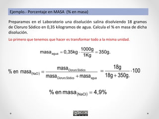 Preparamos en el Laboratorio una disolución salina disolviendo 18 gramos
de Cloruro Sódico en 0,35 kilogramos de agua. Calcula el % en masa de dicha
disolución.
Lo primero que tenemos que hacer es transformar todo a la misma unidad.
350g.
1Kg
1000g
0,35kgmasaagua 
 
aguaSódicoCloruro
SódicoCloruro
NaCl
masamasa
masa
masaen%


  4,9%masaen% NaCl 
Ejemplo.- Porcentaje en MASA (% en masa)
100
350g.18g
18g



 