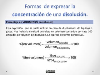Formas de expresar la
concentración de una disolución.
  100
volumen
volumen
volumenen%
DISOLUCIÓN
SOLUTO

Porcentaje en VOLUMEN (% en volumen)
Esta expresión que se suele utilizar en caso de disoluciones de líquidos o
gases. Nos indica la cantidad de soluto en volumen contenido por casa 100
unidades de volumen de disolución. Se expresa en forma porcentual.
  100
litros
litros
volumenen%
DISOLUCIÓN
SOLUTO

 