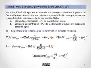   
0,4L
4g.
frioenC KCl 
Ejemplo .-Masa de SOLUTO por Volumen de DISOLUCIÓN (g/l)
Vertemos 400ml. de agua en un vaso de precipitados y añadimos 4 gramos de
Cloruro Potásico. A continuación, calentamos esta disolución para que se evapore
el agua (el soluto permanece) hasta que queden 100mL.
a. Calcula la concentración (g/L) de la disolución inicial.
b. Calcula la concentración (g/L) de la disolución después de evaporarse
parte del agua.
Lo primero que tenemos que transformar en litros los mililitros
1000mL
1L400mLVolumeninicial 
a).-
b).- L0,1
1000mL
1L100mLVolumeninicial 
   L
g40
0,1L
4g.
calienteenC KCl 
0,4L L
g10
 
