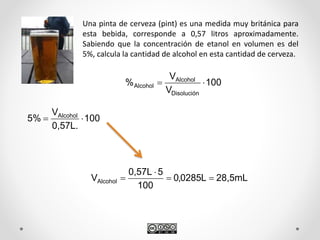 Una pinta de cerveza (pint) es una medida muy británica para
esta bebida, corresponde a 0,57 litros aproximadamente.
Sabiendo que la concentración de etanol en volumen es del
5%, calcula la cantidad de alcohol en esta cantidad de cerveza.
100
V
V
%
Disolución
Alcohol
Alcohol 
100
0,57L.
V
%5 Alcohol

28,5mLL0285,0
100
50,57L
VAlcohol 


 