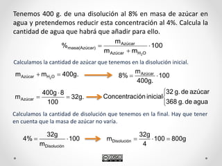 Tenemos 400 g. de una disolución al 8% en masa de azúcar en
agua y pretendemos reducir esta concentración al 4%. Calcula la
cantidad de agua que habrá que añadir para ello.
Calculamos la cantidad de azúcar que tenemos en la disolución inicial.
100
mm
m
%
OHAzúcar
Azúcar
r)masa(Azúca
2



400g.mm OHAzúcar 2
 100
400g.
m
8% Azúcar

32g.
100
8400g
mAzúcar 





aguadeg.368
azúcardeg.32
inicialiónConcentrac
Calculamos la cantidad de disolución que tenemos en la final. Hay que tener
en cuenta que la masa de azúcar no varía.
100
m
32g
4%
Disolución
 800g100
4
32g
mDisolución 
 