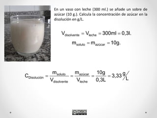 En un vaso con leche (300 ml.) se añade un sobre de
azúcar (10 g.). Calcula la concentración de azúcar en la
disolución en g/L.
L
g3,33
0,3L
10g
V
m
V
m
C
leche
azúcar
disolvente
soluto
Disolución 
0,3l.300mlVV lechedisolvente 
10g.mm azúcarsoluto 
 