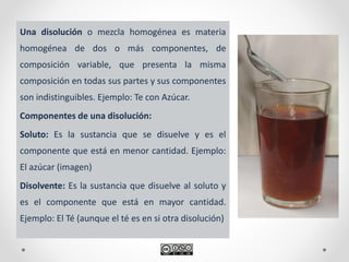 Una disolución o mezcla homogénea es materia
homogénea de dos o más componentes, de
composición variable, que presenta la misma
composición en todas sus partes y sus componentes
son indistinguibles. Ejemplo: Te con Azúcar.
Componentes de una disolución:
Soluto: Es la sustancia que se disuelve y es el
componente que está en menor cantidad. Ejemplo:
El azúcar (imagen)
Disolvente: Es la sustancia que disuelve al soluto y
es el componente que está en mayor cantidad.
Ejemplo: El Té (aunque el té es en si otra disolución)
 
