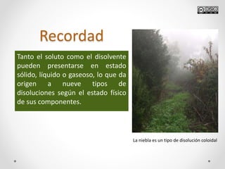 Recordad
Tanto el soluto como el disolvente
pueden presentarse en estado
sólido, líquido o gaseoso, lo que da
origen a nueve tipos de
disoluciones según el estado físico
de sus componentes.
La niebla es un tipo de disolución coloidal
 