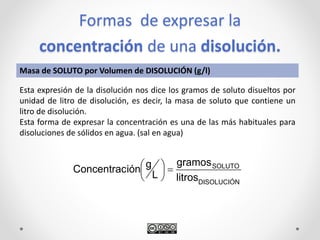 Formas de expresar la
concentración de una disolución.
DISOLUCIÓN
SOLUTO
litros
gramos
L
giónConcentrac 





Masa de SOLUTO por Volumen de DISOLUCIÓN (g/l)
Esta expresión de la disolución nos dice los gramos de soluto disueltos por
unidad de litro de disolución, es decir, la masa de soluto que contiene un
litro de disolución.
Esta forma de expresar la concentración es una de las más habituales para
disoluciones de sólidos en agua. (sal en agua)
 