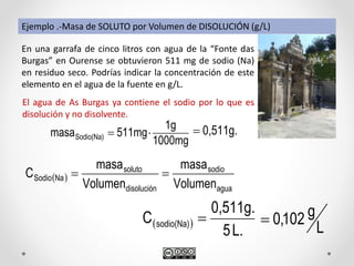  
agua
sodio
disolución
soluto
NaSodio
Volumen
masa
Volumen
masa
C 
Ejemplo .-Masa de SOLUTO por Volumen de DISOLUCIÓN (g/L)
En una garrafa de cinco litros con agua de la “Fonte das
Burgas” en Ourense se obtuvieron 511 mg de sodio (Na)
en residuo seco. Podrías indicar la concentración de este
elemento en el agua de la fuente en g/L.
El agua de As Burgas ya contiene el sodio por lo que es
disolución y no disolvente.
L
g102,0 
L.5
0,511g.
C sodio(Na) 
1000mg
1g
511mgmasaSodio(Na)  0,511g.
 