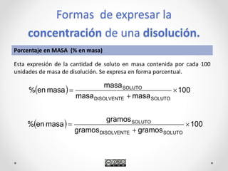 Formas de expresar la
concentración de una disolución.
  100
gramosgramos
gramos
masaen%
SOLUTODISOLVENTE
SOLUTO



Porcentaje en MASA (% en masa)
Esta expresión de la cantidad de soluto en masa contenida por cada 100
unidades de masa de disolución. Se expresa en forma porcentual.
  100
masamasa
masa
masaen%
SOLUTODISOLVENTE
SOLUTO



 