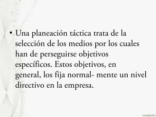 Una planeación táctica trata de la selección de los medios por los cuales han de perseguirse objetivos específicos. Estos objetivos, en general, los fija normal- mente un nivel directivo en la empresa.