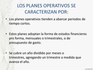 LOS PLANES OPERATIVOS SE CARACTERIZAN POR:Los planes operativos tienden a abarcar periodos de tiempo cortos. Estos planes adoptan la forma de estados financieros pro forma, mensuales o trimestrales, o de presupuesto de gasto.Se cubre un año dividido por meses o trimestres, agregando un trimestre a medida que avanza el año.