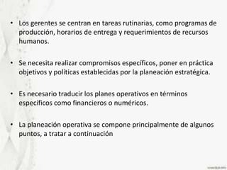 Los gerentes se centran en tareas rutinarias, como programas de producción, horarios de entrega y requerimientos de recursos humanos.Se necesita realizar compromisos específicos, poner en práctica objetivos y políticas establecidas por la planeación estratégica.Es necesario traducir los planes operativos en términos específicos como financieros o numéricos. La planeación operativa se compone principalmente de algunos puntos, a tratar a continuación