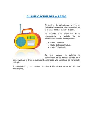 CLASIFICACIÓN DE LA RADIO 
El servicio de radiodifusión sonora en Colombia se clasifica con fundamento en el Decreto 2805 de Julio 31 de 2008. 
De acuerdo a la orientación de la programación, el estado de las modalidades radiales es el siguiente: 
 Radio Comercial. 
 Radio de Interés Público. 
 Radio Comunitaria 
De igual manera, los criterios de clasificación de los medios radiales en el país, involucra el área de cubrimiento autorizada y la tecnología de transmisión utilizada. 
A continuación y con detalle, encontrará las características de las tres modalidades. 
 