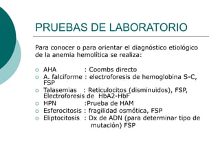 PRUEBAS DE LABORATORIO
Para conocer o para orientar el diagnóstico etiológico
de la anemia hemolítica se realiza:
 AHA : Coombs directo
 A. falciforme : electroforesis de hemoglobina S-C,
FSP
 Talasemias : Reticulocitos (disminuidos), FSP,
Electroforesis de HbA2-HbF
 HPN :Prueba de HAM
 Esferocitosis : fragilidad osmótica, FSP
 Eliptocitosis : Dx de ADN (para determinar tipo de
mutación) FSP
 