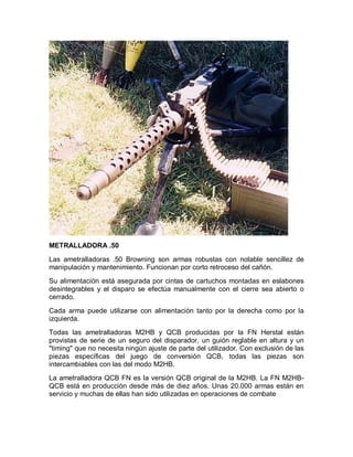 METRALLADORA .50 
Las ametralladoras .50 Browning son armas robustas con notable sencillez de 
manipulación y mantenimiento. Funcionan por corto retroceso del cañón. 
Su alimentación está asegurada por cintas de cartuchos montadas en eslabones 
desintegrables y el disparo se efectúa manualmente con el cierre sea abierto o 
cerrado. 
Cada arma puede utilizarse con alimentación tanto por la derecha como por la 
izquierda. 
Todas las ametralladoras M2HB y QCB producidas por la FN Herstal están 
provistas de serie de un seguro del disparador, un guión reglable en altura y un 
"timing" que no necesita ningún ajuste de parte del utilizador. Con exclusión de las 
piezas específicas del juego de conversión QCB, todas las piezas son 
intercambiables con las del modo M2HB. 
La ametralladora QCB FN es la versión QCB original de la M2HB. La FN M2HB-QCB 
está en producción desde más de diez años. Unas 20.000 armas están en 
servicio y muchas de ellas han sido utilizadas en operaciones de combate 
 