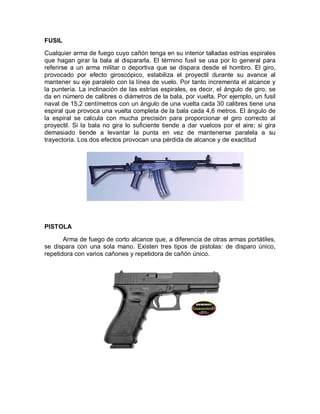 FUSIL 
Cualquier arma de fuego cuyo cañón tenga en su interior talladas estrías espirales 
que hagan girar la bala al dispararla. El término fusil se usa por lo general para 
referirse a un arma militar o deportiva que se dispara desde el hombro. El giro, 
provocado por efecto giroscópico, estabiliza el proyectil durante su avance al 
mantener su eje paralelo con la línea de vuelo. Por tanto incrementa el alcance y 
la puntería. La inclinación de las estrías espirales, es decir, el ángulo de giro, se 
da en número de calibres o diámetros de la bala, por vuelta. Por ejemplo, un fusil 
naval de 15,2 centímetros con un ángulo de una vuelta cada 30 calibres tiene una 
espiral que provoca una vuelta completa de la bala cada 4,6 metros. El ángulo de 
la espiral se calcula con mucha precisión para proporcionar el giro correcto al 
proyectil. Si la bala no gira lo suficiente tiende a dar vuelcos por el aire; si gira 
demasiado tiende a levantar la punta en vez de mantenerse paralela a su 
trayectoria. Los dos efectos provocan una pérdida de alcance y de exactitud 
PISTOLA 
Arma de fuego de corto alcance que, a diferencia de otras armas portátiles, 
se dispara con una sola mano. Existen tres tipos de pistolas: de disparo único, 
repetidora con varios cañones y repetidora de cañón único. 
 