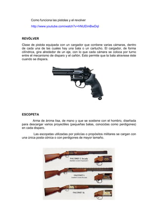 Como funciona las pistolas y el revolver 
http://www.youtube.com/watch?v=hNUElmBwDqI 
REVÓLVER 
Clase de pistola equipada con un cargador que contiene varias cámaras, dentro 
de cada una de las cuales hay una bala o un cartucho. El cargador, de forma 
cilíndrica, gira alrededor de un eje, con lo que cada cámara se coloca por turno 
entre el mecanismo de disparo y el cañón. Esto permite que la bala atraviese éste 
cuando se dispara. 
ESCOPETA 
Arma de ánima lisa, de mano y que se sostiene con el hombro, diseñada 
para descargar varios proyectiles (pequeñas balas, conocidas como perdigones) 
en cada disparo. 
Las escopetas utilizadas por policías o propósitos militares se cargan con 
una única posta cónica o con perdigones de mayor tamaño. 
 