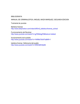 BIBLIOGRAFIA 
MANUAL DE CRIMINALSITICA, MIGUEL MAZA MARQUEZ, SEGUNDA EDICION 
Tutoriarial de youtube 
Balística forense 
http://www.dailymotion.com/video/x9f3m2_balistica-forense_school 
Funcionamiento del Revolver 
http://www.youtube.com/watch?v=gj7NNkbjgF8&feature=related 
funcionamiento de la pistola 
http://www.youtube.com/watch?v=YKRMcTlbWTs&NR=1 
balistica forense Defensoria del pueblo 
http://www.youtube.com/watch?v=5RWQl9V9yM4 
