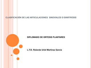 CLASIFICACIÓN DE LAS ARTICULACIONES SINOVIALES O DIARTROSIS
DIPLOMADO DE ORTESIS PLANTARES
L.T.O. Rolando Uriel Martínez Garcia
 