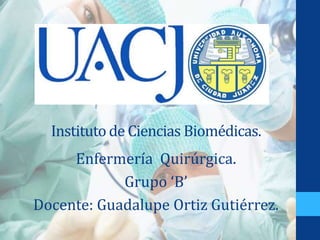 Instituto de Ciencias Biomédicas.
Enfermería Quirúrgica.
Grupo ‘B’
Docente: Guadalupe Ortiz Gutiérrez.
 
