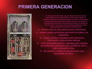  PRIMERA GENERACIONEn esta generación había una gran desconocimiento de las capacidades de las computadoras, puesto que se realizó un estudio en esta época que determinó que con veinte computadoras se saturaría el mercado de los Estados Unidos en el campo de procesamiento esta datos. Esta generación abarco la década de los cincuenta. Y se conoce como la primera generación. Estas máquinas tenían las siguientes características: Usaban tubos al vacío para procesar información. 