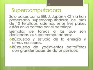 10



 Supercomputadora
Solo países como EEUU, Japón y China han
presentado supercomputadoras de mas
de 10 Teraflops, además estos tres países
están en la carrera por el petaflops.
Ejemplos de tareas a las que son
dedicadas las supercomputadoras:
 Búsqueda y estudio de la energía y
  armas nucleares.
 Búsqueda de yacimientos petrolíferos
  con grandes bases de datos sísmicos.
 