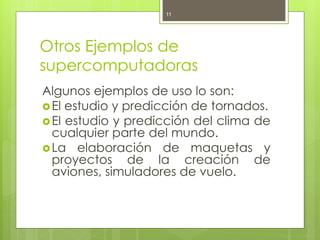 11




Otros Ejemplos de
supercomputadoras
Algunos ejemplos de uso lo son:
 El estudio y predicción de tornados.
 El estudio y predicción del clima de
  cualquier parte del mundo.
 La elaboración de maquetas y
  proyectos de la creación de
  aviones, simuladores de vuelo.
 