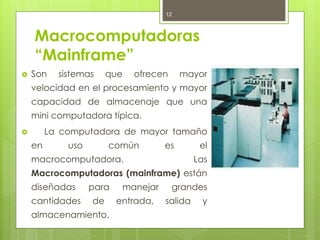 12



    Macrocomputadoras
    “Mainframe”
   Son    sistemas     que   ofrecen     mayor
    velocidad en el procesamiento y mayor
    capacidad de almacenaje que una
    mini computadora típica.
        La computadora de mayor tamaño
    en       uso        común        es        el
    macrocomputadora.                         Las
    Macrocomputadoras (mainframe) están
    diseñadas      para    manejar      grandes
    cantidades     de     entrada,   salida    y
    almacenamiento.
 