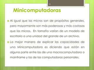 13



      Minicomputadoras
   Al igual que las micros son de propósitos generales,
    pero mayormente son más poderosas y más costosas
    que las micros. En tamaño varían de un modelo de
    escritorio a una unidad del grande de un archivo.

   La mejor manera de explicar las capacidades de
    una Minicomputadora es diciendo que están en
    alguna parte entre las de una macrocomputadora o
    mainframe y las de las computadoras personales.
 