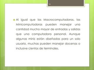 14




   Al igual que las Macrocomputadoras, las
    Minicomputadoras      pueden       manejar   una
    cantidad mucho mayor de entradas y salidas
    que una computadora personal. Aunque
    algunas minis están diseñadas para un solo
    usuario, muchas pueden manejar docenas o
    inclusive cientos de terminales.
 