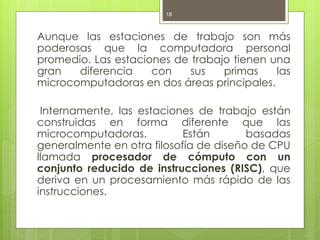 18



Aunque las estaciones de trabajo son más
poderosas que la computadora personal
promedio. Las estaciones de trabajo tienen una
gran   diferencia    con    sus   primas    las
microcomputadoras en dos áreas principales.

 Internamente, las estaciones de trabajo están
construidas en forma diferente que las
microcomputadoras.          Están       basadas
generalmente en otra filosofía de diseño de CPU
llamada procesador de cómputo con un
conjunto reducido de instrucciones (RISC), que
deriva en un procesamiento más rápido de las
instrucciones.
 