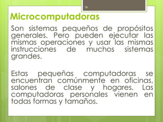 19



Microcomputadoras
Son sistemas pequeños de propósitos
generales. Pero pueden ejecutar las
mismas operaciones y usar las mismas
instrucciones de muchos sistemas
grandes.

Estas pequeñas computadoras se
encuentran comúnmente en oficinas,
salones de clase y hogares. Las
computadoras personales vienen en
todas formas y tamaños.
 