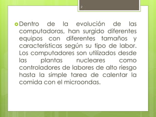 2




 Dentro  de la evolución de las
 computadoras, han surgido diferentes
 equipos con diferentes tamaños y
 características según su tipo de labor.
 Los computadores son utilizados desde
 las    plantas     nucleares     como
 controladores de labores de alto riesgo
 hasta la simple tarea de calentar la
 comida con el microondas.
 